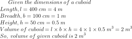 Given;the;dimensions;of;a;cuboid\*Length,l=400;cm=4;m\* Breadth,b=100;cm=1;m\* Height,h=50;cm=0.5;m\* Volume;of;cuboid=l	imes b	imes h=4	imes 1	imes 0.5;m^3=2;m^3\* So,;volume;of;given;cuboid;is;2;m^3