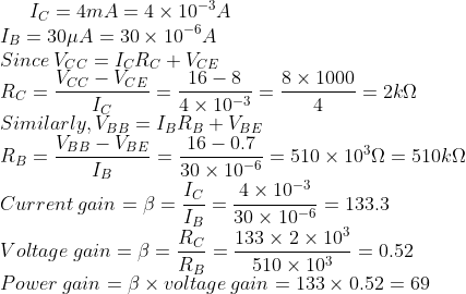 I_{C}=4mA=4\times 10^{-3}A\\ I_{B}=30\mu A=30\times 10^{-6}A\\ Since\: V_{CC}=I_{C}R_{C}+V_{CE}\\ R_{C}=\frac{V_{CC}-V_{CE}}{I_{C}}=\frac{16-8}{4 \times 10^{-3}}=\frac{8 \times 1000}{4}=2k\Omega\\ Similarly, V_{BB}=I_{B}R_{B}+V_{BE}\\ R_{B}=\frac{V_{BB}-V_{BE}}{I_{B}}=\frac{16-0.7}{30 \times 10^{-6}}=510 \times 10^{3}\Omega=510k\Omega\\ Current \: gain=\beta =\frac{I_{C}}{I_{B}}=\frac{4 \times 10^{-3}}{30 \times 10^{-6}}=133.3\\ Voltage \: gain=\beta =\frac{R_{C}}{R_{B}}=\frac{133 \times 2 \times 10^{3}}{510 \times 10^{3}}=0.52\\ Power \: gain=\beta \times voltage\: gain=133 \times 0.52=69