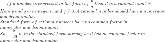 If;a;number;is;expressed;in;the;form;of;fracpq;then;it;is;a; rational;number.\* Here;p;and;q;are;integers,;and;q
eq 0. ;A;rational;number ;should; have ;a;numerator \*and ;denominator.\* Standard;form ;of;rational;numbers;have;no;common;factor;in\*numerator;and;denominator.\* So,;frac18-29;is;in;the;standard;form;already;as;it;has;no; common;factor;in\* numerator;and;denominator.