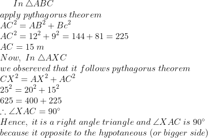 In;	riangle ABC\*apply;pythagorus;theorem\* AC^2=AB^2+Bc^2\*AC^2=12^2+9^2=144+81=225\* AC=15;m\* Now,;In; 	riangle AXC\* we;obsereved;that;it;follows;pythagorus;theorem\* CX^2=AX^2+AC^2\*25^2=20^2+15^2\*625=400+225\* 	herefore angle XAC = 90^circ\* Hence,;it;is;a;right;angle;triangle;and;angle XAC;is;90^circ\* because; it;opposite;to;the;hypotaneous;(or;bigger;side)
