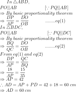 In;	riangle ABD,\* PO||AB;;;;;;;;;;;;;;;;;;;;;;[ecause PQ||AB ]\* Rightarrow By;basic;proportionality;theorem\* Rightarrow fracDPAP=fracDOOB;;;;;;;;;;;;;........eq(1)\* In;	riangle BDC,\* PO||AB;;;;;;;;;;;;;;;;;;;;;;;;[ecause PQ||DC]\* Rightarrow By;basic;proportionality;theorem\* Rightarrow fracBQQC=fracDOOB;;;;;;;;;;;;;........eq(2)\*From;eq(1);and;eq(2)\*Rightarrow fracDPAP=fracQCBQ\*Rightarrow frac18AP=frac1535\* Rightarrow AP=42\*	herefore AD=AP+PD=42+18=60;cm\*Rightarrow AD=60;cm