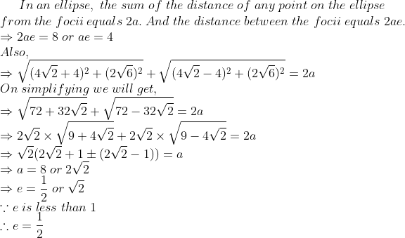 In;an;ellipse,;the;sum;of;the;distance;of;any;point;on;the;ellipse\* from;the;focii;equals;2a.;And;the;distance;between;the;focii;equals;2ae.\*Rightarrow 2ae=8;or;ae=4\*Also,\*Rightarrowsqrt(4sqrt2 +4)^2+(2sqrt6)^2+sqrt(4sqrt2-4)^2+(2sqrt6)^2=2a\* On;simplifying; we;will;get,\*Rightarrow sqrt72+32sqrt2+sqrt72-32sqrt2=2a\* Rightarrow 2sqrt2	imessqrt9+4sqrt2+2sqrt2	imessqrt9-4sqrt2=2a \*Rightarrow sqrt2(2sqrt2+1pm(2sqrt2-1))=a\*Rightarrow a=8;or; 2sqrt2\*Rightarrow e=frac12;or;sqrt2\*ecause e;is;less;than;1 \*	herefore e=frac12\*