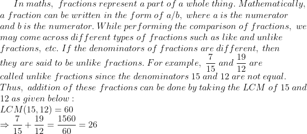 In;maths,;fractions;represent;a;part;of;a;whole;thing.;Mathematically,\*a;fraction;can;be;written;in;the;form;of;a/b,;where;a;is;the;numerator\*and;b;is;the;numerator.;While;performing;the;comparison;of;fractions,;we\*may;come;across;different;types;of;fractions;such;as;like;and;unlike\*fractions,;etc.;If;the;denominators;of;fractions;are;different,;then\*they;are;said;to;be;unlike;fractions.;For;example,;frac715;and;frac1912;are\*called;unlike;fractions;since ;the;denominators;15;and;12;are;not;equal.\*Thus,;addition;of;these;fractions;can;be;done;by;taking;the;LCM;of;15;and\*12;as;given;below:\*;LCM(15,12)=60\* Rightarrow frac715+frac1912= frac156060=26\*