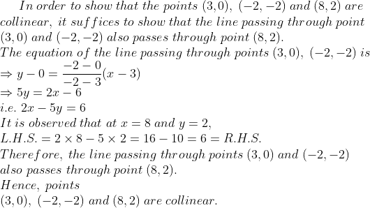 In;order;to;show;that;the;points;(3,0),;(-2,-2);and;(8,2);are\* collinear,;it;suffices;to;show;that;the;line;passing;through;point\* (3,0);and;(-2,-2);also;passes;through;point;(8,2).\*The;equation ;of; the;line;passing;through;points;(3,0),;(-2,-2);is\*Rightarrow y-0=frac-2-0-2-3(x-3)\*Rightarrow 5y=2x-6\* i.e.;2x-5y=6\* It;is;observed;that;at;x=8;and;y=2,\*L.H.S.=2	imes8-5	imes2=16-10=6=R.H.S.\*Therefore,;the;line;passing;through;points;(3,0);and;(-2,-2)\*also;passes;through;point;(8,2).\*Hence,;points\* (3,0),;(-2,-2);and;(8,2);are;collinear.