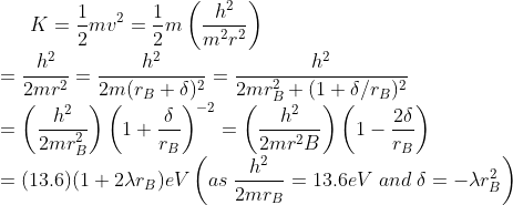 K=\frac{1}{2}mv^{2}=\frac{1}{2}m\left ( \frac{h^{2}}{m^{2}r^{2}} \right )\\ =\frac{h^{2}}{2mr^{2}}=\frac{h^{2}}{2m(r_{B}+\delta)^{2}}=\frac{h^{2}}{2mr_{B}^{2}+(1+\delta/r_{B})^{2}}\\ =\left ( \frac{h^{2}}{2mr_{B}^{2}} \right )\left ( 1+\frac{\delta}{r_{B}} \right )^{-2}=\left ( \frac{h^{2}}{2mr^{2}B} \right )\left ( 1-\frac{2\delta}{r_{B}} \right )\\ =(13.6)(1+2\lambda r_{B})eV \left ( as\;\frac{h^{2}}{2mr_{B}}=13.6 eV \; and \; \delta=-\lambda r_{B}^{2} \right )