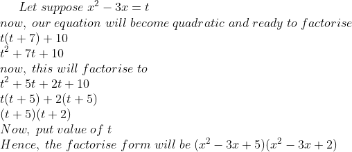 Let; suppose; x^2-3x=t\* now,; our; equation; will; become; quadratic; and; ready; to; factorise\* t(t+7)+10\* t^2+7t+10\* now,; this; will; factorise; to\* t^2+5t+2t+10\* t(t+5)+2(t+5)\* (t+5)(t+2)\* Now,; put; value; of; t\* Hence,; the; factorise; form; will; be; (x^2-3x+5) (x^2-3x+2)
