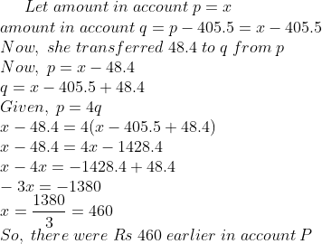 Let;amount;in;account;p=x\*amount;in;account;q=p-405.5=x-405.5\* Now,;she;transferred;48.4;to;q;from;p\* Now,;p=x-48.4\* q=x-405.5+48.4\* Given,;p=4q\* x-48.4=4(x-405.5+48.4)\* x-48.4= 4x- 1428.4\* x-4x=-1428.4+48.4\* -3x= -1380\* x=frac13803=460\* So,;there;were;Rs;460;earlier;in;account;P