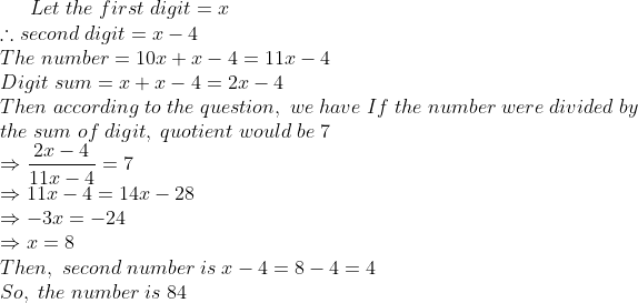 Let;the;first;digit=x\*	herefore second;digit=x-4\*The;number=10x+x-4 =11x-4\*Digit;sum=x+x-4=2x-4\* Then;according;to;the;question, ;we; have;If;the;number;were;divided;by\*the;sum; of;digit,;quotient;would;be;7\* Rightarrow frac2x-411x-4=7\* Rightarrow 11x-4=14x-28\* Rightarrow -3x=-24\* Rightarrow x=8\* Then,;second;number;is;x-4=8-4=4\*So,;the;number;is;84