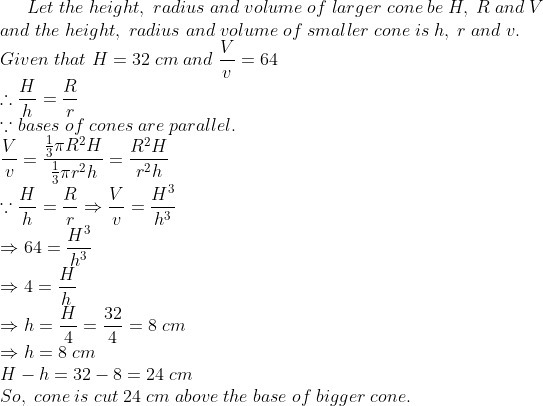Let;the;height,;radius;and;volume;of;larger;cone;be;H,;R;and;V\* and;the;height,;radius;and;volume;of;smaller;cone;is;h,;r;and;v.\* Given;that;H=32;cm;and;fracVv=64\* 	herefore fracHh=fracRr\* ecause bases;of;cones;are;parallel.\* fracVv=fracfrac13pi R^2Hfrac13pi r^2h=fracR^2Hr^2h \* ecause fracHh=fracRrRightarrow fracVv=fracH^3h^3 \* Rightarrow 64=fracH^3h^3\*Rightarrow 4=fracHh\* Rightarrow h=fracH4=frac324=8;cm\*Rightarrow h=8;cm\* H-h=32-8=24;cm\*So,;cone;is;cut;24;cm;above;the;base;of;bigger;cone.