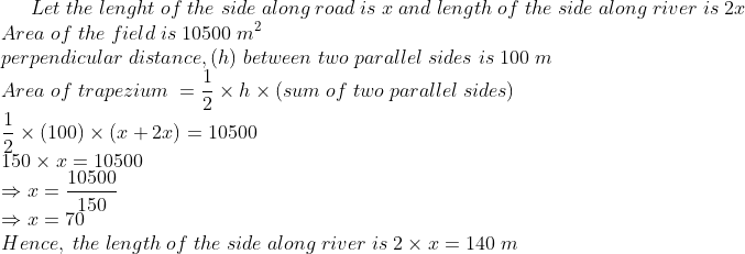 Let;the;lenght;of;the;side;along;road;is;x;and;length;of;the;side;along;river;is;2x\*Area ;of;the;field;is;10500;m^2\*perpendicular;distance,(h);between;two;parallel;sides;is;100;m\* Area;of;trapezium;=frac12	imes h	imes (sum; of; two; parallel; sides)\*frac12	imes (100)	imes (x+2x)=10500\* 150	imes x=10500\*Rightarrow x = frac10500150\* Rightarrow x = 70\*Hence,;the;length;of;the;side;along;river;is;2	imes x = 140;m
