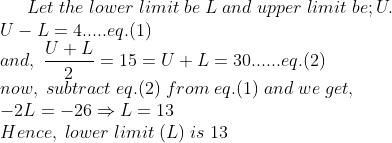 Let;the;lower;limit;be;L;and;upper;limit;be;U.\* U-L=4.....eq.(1)\* and,; fracU+L2=15=U+L=30......eq.(2)\* now,;subtract;eq.(2);from;eq.(1);and;we;get,;\* -2L=-26Rightarrow L=13\* Hence,;lower;limit;(L);is;13