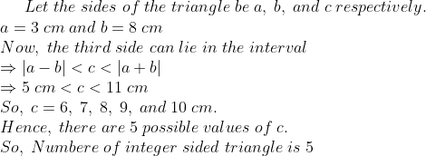 Let;the;sides;of;the;triangle;be;a,;b,;and;c;respectively.\* a=3 ;cm;and;b=8;cm\* Now,;the;third;side;can;lie;in;the;interval\* Rightarrow |a-b|<c<|a+b|\* Rightarrow 5;cm<c<11;cm\* So,; c=6, ;7, ;8, ;9, ;and ;10 ;cm.\* Hence,;there;are;5;possible;values;of;c.\*So,;Numbere;of;integer;sided;triangle ;is;5