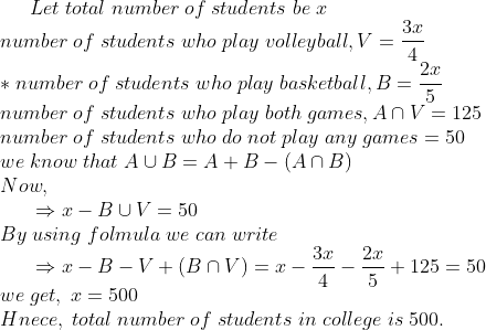 Let;total;number;of;students;be;x\*number;of;students;who;play;volleyball, V=frac3x4\**number;of;students;who;play;basketball, B=frac2x5\*number;of;students;who;play;both;games, Acap V=125\*number;of;students;who;do;not;play;any;games=50\* we;know;that; Acup B=A+B-(Acap B)\* Now, \* indent Rightarrow x-Bcup V=50\*By;using;folmula;we;can;write\* indent Rightarrow x-B-V + (Bcap V)=x-frac3x4-frac2x5+125=50\* we;get,;x=500\* Hnece,;total;number;of;students;in;college;is;500.