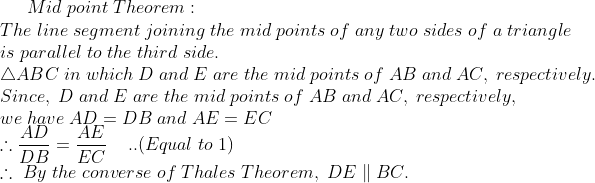 Mid;point;Theorem :\* The;line;segment;joining;the;mid;points;of;any ;two;sides;of;a;triangle\*is;parallel;to ;the; third; side.\* 	riangle ABC;in;which;D;and;E;are;the;mid;points;of;AB;and;AC, ;respectively.\* Since,;D;and ;E ;are ;the; mid ;points; of; AB; and; AC,; respectively,\* we ;have; AD=DB; and ;AE=EC\* 	herefore fracADDB=fracAEEC;;;;..(Equal;to;1)\* 	herefore;By;the;converse;of;Thales;Theorem,;DEparallel BC.