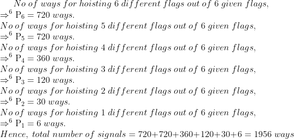 No;of;ways;for;hoisting;6;different;flags;out;of;6;given;flags,\*Rightarrow _^6	extrmP_6=720 ;ways.\* No;of;ways;for;hoisting;5;different;flags;out;of;6;given;flags,\*Rightarrow _^6	extrmP_5=720 ;ways.\* No;of;ways;for;hoisting;4;different;flags;out;of;6;given;flags,\*Rightarrow _^6	extrmP_4=360 ;ways.\* No;of;ways;for;hoisting;3;different;flags;out;of;6;given;flags,\*Rightarrow _^6	extrmP_3=120 ;ways.\* No;of;ways;for;hoisting;2;different;flags;out;of;6;given;flags,\*Rightarrow _^6	extrmP_2=30 ;ways.\* No;of;ways;for;hoisting;1;different;flags;out;of;6;given;flags,\*Rightarrow _^6	extrmP_1=6 ;ways.\* Hence,;total;number;of;signals=720+720+360+120+30+6=1956 ;ways