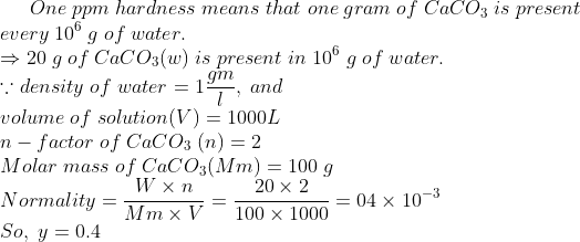 One;ppm;hardness;means;that;one;gram;of;CaCO_3;is;present\* every;10^6;g;of;water.\* Rightarrow 20;g;of;CaCO_3(w);is;present;in;10^6;g;of;water.\* ecause density;of;water=1fracgml,;and\* volume;of;solution(V)=1000L\*n-factor;of;CaCO_3;(n)=2\* Molar;mass;of;CaCO_3(Mm)=100;g\* Normality=fracW	imes nMm	imes V=frac20	imes 2100	imes 1000=04	imes10^-3\* So,;y=0.4