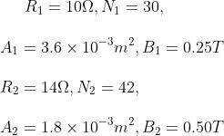 R_1 = 10 \Omega , N_1 = 30,\\\\ A_1 = 3.6 \times 10^{-3} m^2, B_1 = 0.25 T\\\\ R_2 = 14 \Omega , N_2 = 42,\\\\ A_2 = 1.8 \times 10^{-3} m^2, B_2 = 0.50 T
