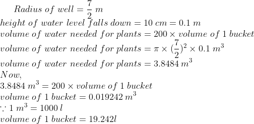 Radius;of;well=frac72; m\*height;of;water;level;falls;down=10;cm=0.1;m\* volume;of;water;needed;for;plants=200	imes volume;of;1;bucket\* volume;of;water;needed;for;plants=pi	imes (frac72)^2	imes 0.1;m^3\*volume;of;water;needed;for;plants=3.8484;m^3\* Now,\*3.8484;m^3=200	imes volume;of;1;bucket\* volume;of;1;bucket=0.019242;m^3\* ecause 1;m^3=1000;l\* volume;of;1;bucket=19.242l