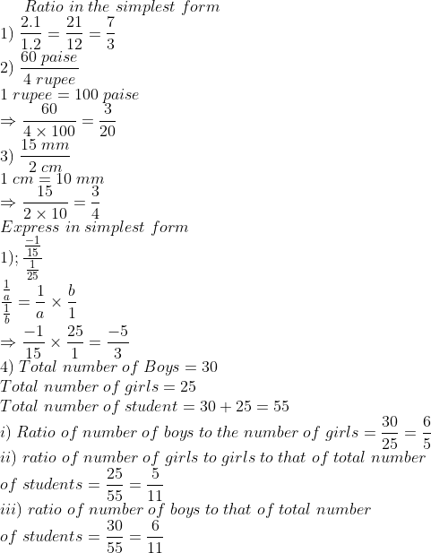 Ratio;in;the;simplest;form\* 1);frac2.11.2=frac2112=frac73\* 2);frac60;paise4;rupee\* 1;rupee=100;paise\*Rightarrow frac604	imes 100=frac320\* 3);frac15;mm2;cm\*1;cm= 10;mm\*Rightarrow frac152	imes 10=frac34\* Express;in; simplest;form\* 1);fracfrac-115frac125\* fracfrac1afrac1b=frac1a	imes fracb1\*Rightarrow frac-115	imes frac251=frac-53\* 4);Total;number;of;Boys=30\* Total;number;of;girls=25\*Total; number;of;student=30+25=55\* i);Ratio;of;number;of;boys;to;the; number;of;girls=frac3025=frac65\* ii); ratio;of;number;of;girls ;to;girls;to;that;of;total;number\*of;students=frac2555=frac511 \* iii);ratio;of;number;of;boys;to;that;of;total;number\*of;students= frac3055=frac611