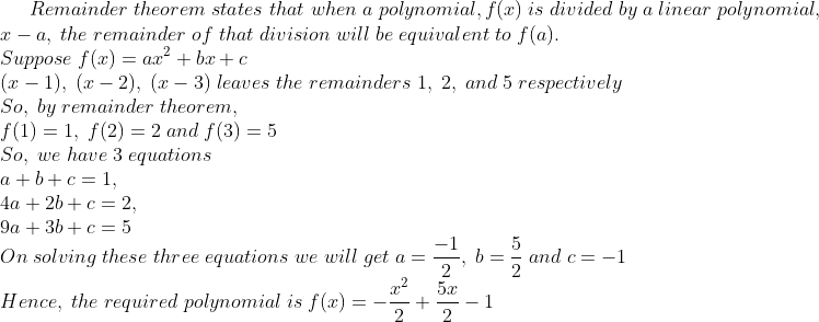 Remainder;theorem;states;that;when;a;polynomial,f(x);is;divided;by;a;linear;polynomial,\*x - a,;the;remainder;of;that;division;will;be; equivalent;to;f(a).\* Suppose;f(x)=ax^2+bx+c\* (x-1),;(x-2),;(x-3);leaves;the;remainders;1,;2,;and;5;respectively\*So,;by;remainder;theorem,\* f(1)=1,;f(2)=2;and;f(3)=5\*So,;we;have;3;equations\* a+b+c=1,\*4a+2b+c=2,\*9a+3b+c=5\* On;solving;these;three;equations;we;will;get;a=frac-12,; b=frac52;and;c=-1\* Hence,;the;required;polynomial;is;f(x)=-fracx^22+frac5x2-1
