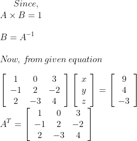 Since, \\ A \times B=1 \\ \\ B=A^{-1} \\ \\ N\! ow,\: f\! r\! om\: given\: equation \\ \\ \left[\begin{array}{ccc}1 & 0 & 3 \\ -1 & 2 & -2 \\ 2 & -3 & 4\end{array}\right]\left[\begin{array}{l}x \\ y \\ z\end{array}\right]=\left[\begin{array}{c}9 \\ 4 \\ -3\end{array}\right] \\ A^{T}=\left[\begin{array}{ccc}1 & 0 & 3 \\ -1 & 2 & -2 \\ 2 & -3 & 4\end{array}\right]