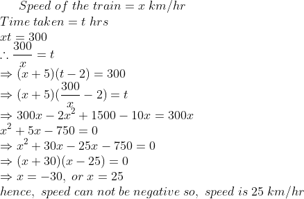 Speed;of;the;train=x;km/hr\*Time;taken=t;hrs\*xt=300\*	herefore frac300x=t\* Rightarrow (x+5)(t-2)=300\* Rightarrow (x+5)(frac300x-2)=t\* Rightarrow 300x-2x^2+1500-10x=300x\* x^2+5x-750=0\* Rightarrow x^2+30x-25x-750=0\* Rightarrow (x+30)(x-25)=0\* Rightarrow x=-30,;or;x=25\* hence,;speed;can;not;be;negative;so,; speed;is;25;km/hr