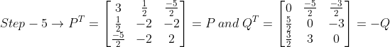Step-5\rightarrow P^{T}=\begin{bmatrix} 3 &\frac{1}{2} &\frac{-5}{2} \\ \frac{1}{2} &-2 &-2 \\ \frac{-5}{2} &-2 &2 \end{bmatrix}= P\: and\: Q^{T} = \begin{bmatrix} 0 &\frac{-5}{2} &\frac{-3}{2} \\ \frac{5}{2} &0 &-3 \\ \frac{3}{2} & 3 &0 \end{bmatrix}= -Q
