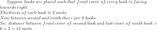 Suppose;books;are;placed;such;that;front;cover;of;every;book;is;facing\*towards;right.\*Thickness;of;each;book;is;2;units.\* Now;between;second;and;ninth;there;are;6;books\*So,;distance;between;front;cover;of;second;book;and;last;cover;of;ninth;book=6	imes2=12;units