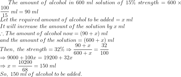 The;amount;of;alcohol;in;600;ml;solution;of;15%;strength=600	imes frac10015;ml=90;ml\*Let;the;required;amount;of;alcohol;to ;be;added =x;ml\*It;will;increase;the;amount;of;the;solution ;by;x;ml\* 	herefore The;amount;of;alcohol;now =(90+x);ml\* and;the;amount;of;the;solution=(600+x);ml\*Then,;the;strength=32%Rightarrow frac90+x600+x=frac32100\*Rightarrow 9000+100x=19200+32x\* Rightarrow x=frac1020068=150;ml\*So,;150;ml;of;alcohol;to;be;added.