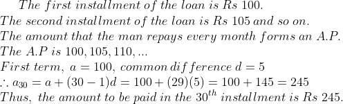The;first;installment;of;the;loan;is;Rs;100.\* The;second;installment;of;the;loan;is;Rs;105;and;so;on.\* The;amount;that;the;man;repays;every;month;forms;an;A.P.\* The;A.P;is;100,105,110,...\* First;term,;a=100,;common;difference;d=5\* 	herefore a_30=a+(30-1)d=100+(29)(5)=100+145=245\* Thus,;the;amount;to;be;paid;in;the;30^th;installment;is;Rs;245.
