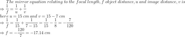 The;mirror;equation;relating;to;the;focal;length,f;object;distance,u;and;image;distance,v;is\* Rightarrow frac1f=frac1u+frac1v\* here;u=15;cm;and;v=15-7;cm\*Rightarrow frac1f=frac115+frac17-15=frac115-frac18=-frac7120\*Rightarrow f=-frac1207=-17.14;cm
