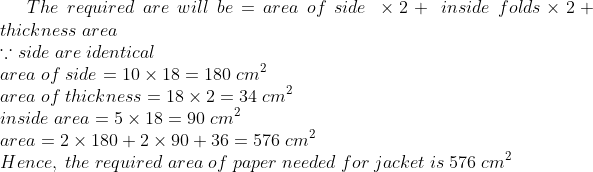 The;required;are;will;be=area;of;side;	imes 2+;inside;folds 	imes 2 + thickness;area\* ecause side; are;identical\* area;of;side=10	imes 18=180; cm^2\* area;of;thickness=18	imes 2=34;cm^2\* inside;area=5	imes 18=90;cm^2 \* area=2	imes 180 + 2	imes 90 +36=576;cm^2\* Hence,;the;required;area;of;paper;needed;for;jacket;is;576;cm^2