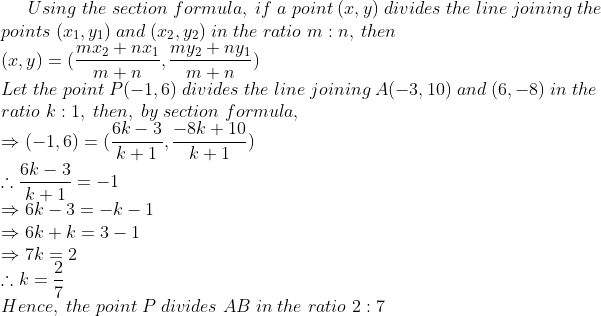 Using;the;section;formula,;if;a;point;(x,y);divides;the;line;joining; th e\*points;(x_1,y_1);and;(x_2,y_2);in;the;ratio;m:n,;then\*(x,y)=(frac mx_2+nx_1m+n,fracmy_2+ny_1m+n)\*Let;the;point;P(-1,6); divides;the;line;joining;A(-3,10);and;(6,-8);in;the\*ratio;k:1,;then ,; by;section;formula,\*Rightarrow (-1,6)=(frac 6k-3k+1,frac-8k+10k+1)\*	herefore frac6k-3k+1=-1\*Rightarrow 6k-3=-k-1\* Rightarrow 6k+k=3-1\*Rightarrow 7k=2\*	herefore k=frac27\* Hence,;the;point;P;divides;AB;in;the;ratio;2:7