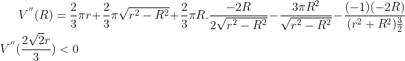 V^{''}(R)= \frac{2}{3}\pi r + \frac{2}{3}\pi \sqrt{r^2-R^2}+\frac{2}{3}\pi R.\frac{-2R}{2\sqrt{r^2-R^2}}-\frac{3\pi R^2}{\sqrt{r^2-R^2}} - \frac{(-1)(-2R)}{(r^2+R^2)\frac{3}{2}}\\ V^{''}(\frac{2\sqrt2r}{3}) < 0