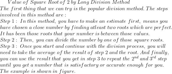 Value;of;Square;Root;of;2;by;Long;Division;Method\*The;first;thing;that;we;can;try;is;the;popular;division;method.;The;steps\*involved;in;this;method;are:\*Step;1:;In;this;method,;you;have;to;make;an;estimate;first,;means;you\*have;chosen;a;close;number;by;finding;atleast;two;roots;which;are;perfect.\*It;has;been;those;roots;that;your;number;is;between;those;values.\*Step;2:;Then,;you;can; divide;the;number;by;one;of;those;square;roots.\*Step;3:;Once;you;start;and;continue;with;the;division;process,;you;will\*need;to;take;the;average;of;the;result;of;step;2;and;the;root.;And;finally,\*you;can;use;the;result;that;you;get;in;step;3;to;repeat;the;2^nd;and;3^rd;step\*until;you;get;a;number;that;is;satisfactory;or;accurate;enough;for;you.\*The;example;is;shown;in;figure.