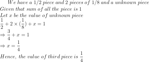 We;have;a;1/2;piece;and;2;pieces; of;1/8;and;a;unknown;piece\* Given;that;sum;of;all;the;piece;is;1\*Let;x;be;the;value;of;unknown;piece\* frac12+2	imes (frac18)+x=1\* Rightarrow frac34+x=1\*Rightarrow x=frac14\*Hence,;the;value;of;third;piece;is;frac14
