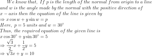 We;know;that,;If;p;is;the;length;of;the;normal;from;origin;to;a;line\*and;w;is;the;angle;made;by;the;normal;with;the;positive; direction;of\*x-axis;then;the;equation;of;the;line;is;given;by\* Rightarrow xcos w+ysin w=p\*Here,;p=5;units;and;w=30^circ\* Thus,;the;required;equation;of;the;given;line;is\*xcos 30^circ +ysin 30^circ=5\*Rightarrow fracsqrt32x+frac12y=5\* Rightarrow sqrt3x+y=10\*