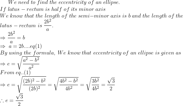 We;need;to;find;the;eccentricity;of;an;ellipse.\*If;latus-rectum;is; half;of;its;minor;axis\*We;know;that;the;length;of;the;semi-minor; axis;is;b;and;the;length;of;the\*latus-rectum;is;frac2b^2a.\* Rightarrow frac2b^2a=b\*Rightarrow;a=2b....eq(1)\* By;using; the;formula,;We;know;that;eccentricity;of;an;ellipse;is;given;as\* Rightarrow e=sqrtfraca^2-b^2a^2\*From;eq..(1)\*Rightarrow e=sqrtfrac(2b)^2-b^2(2b)^2=sqrtfrac4b^2-b^24b^2= sqrtfrac3b^24b^2=fracsqrt32\*	herefore e=fracsqrt32