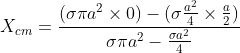 X_{cm}= \frac{(\sigma \pi a^{2} \times 0)- (\sigma \frac{a^{2}}{4} \times \frac{a}{2})}{\sigma \pi a^{2}-\frac{\sigma a^{2}}{4}}