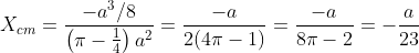 X_{cm}=\frac{-a^{3} / 8}{\left(\pi-\frac{1}{4}\right) a^{2}}=\frac{-a}{2(4 \pi-1)}=\frac{-a}{8 \pi-2}=-\frac{a}{23}