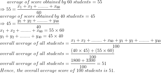 average;of;score;obtained;by;60;students=55\*Rightarrow 55=fracx_1+x_2+........+x_6060\* average;of;score;obtained;by;40;students=45\*Rightarrow 45=fracy_1+y_2+........+y_4040\* x_1+x_2+........+x_60=55	imes 60\* y_1+y_2+........+y_40=45	imes 40\* overall;average;of;all;students=fracx_1+x_2+........+x_60+y_1+y_2+........+y_40100\* overall;average;of;all;students=frac(40	imes 45)+(55	imes 60)100\*overall;average;of;all;students=frac1800+3300100=51\* Hence,;the;overall;average;score;of;100;students;is;51.