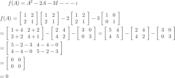 f(A)=A^{2}-2 A-3 I---i\\\\ f(A)=\left[\begin{array}{ll}1 & 2 \\ 2 & 1\end{array}\right]\left[\begin{array}{ll}1 & 2 \\ 2 & 1\end{array}\right]-2\left[\begin{array}{ll}1 & 2 \\ 2 & 1\end{array}\right]-3\left[\begin{array}{ll}1 & 0 \\ 0 & 1\end{array}\right]\\\\ =\left[\begin{array}{ll}1+4 & 2+2 \\ 2+2 & 4+1\end{array}\right]-\left[\begin{array}{ll}2 & 4 \\ 4 & 2\end{array}\right]-\left[\begin{array}{ll}3 & 0 \\ 0 & 3\end{array}\right] =\left[\begin{array}{ll}5 & 4 \\ 4 & 5\end{array}\right]-\left[\begin{array}{ll}2 & 4 \\ 4 & 2\end{array}\right]-\left[\begin{array}{ll}3 & 0 \\ 0 & 3\end{array}\right]\\\\ =\left[\begin{array}{lll}5-2-3 & 4-4-0 \\ 4-4-0 & 5-2-3\end{array}\right]\\\\ =\left[\begin{array}{ll}0 & 0 \\ 0 & 0\end{array}\right]\\\\ =0\\\\