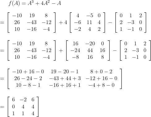 f(A)=A^{3}+4 A^{2}-A\\\\ =\left[\begin{array}{ccc}-10 & 19 & 8 \\ 26 & -43 & -12 \\ 10 & -16 & -4\end{array}\right]+4\left[\begin{array}{ccc}4 & -5 & 0 \\ -6 & 11 & 4 \\ -2 & 4 & 2\end{array}\right]-\left[\begin{array}{ccc}0 & 1 & 2 \\ 2 & -3 & 0 \\ 1 & -1 & 0\end{array}\right] \\\\\\ =\left[\begin{array}{ccc}-10 & 19 & 8 \\ 26 & -43 & -12 \\ 10 & -16 & -4\end{array}\right]+\left[\begin{array}{ccc}16 & -20 & 0 \\ -24 & 44 & 16 \\ -8 & 16 & 8\end{array}\right]-\left[\begin{array}{ccc}0 & 1 & 2 \\ 2 & -3 & 0 \\ 1 & -1 & 0\end{array}\right] \\\\\\ =\left[\begin{array}{ccc}-10+16-0 & 19-20-1 & 8+0-2 \\ 26-24-2 & -43+44+3 & -12+16-0 \\ 10-8-1 & -16+16+1 & -4+8-0\end{array}\right] \\\\\\ = \left[\begin{array}{ccc}6 & -2 & 6 \\ 0 & 4 & 4 \\ 1 & 1 & 4\end{array}\right]