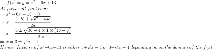 f(x)=y=x^2-6x+13\*At;first;will;find;roots\*Rightarrow x^2-6x+13=0\* Rightarrow x = frac(-b)pm sqrtb^2-4ac2a\* Rightarrow x = frac6pm sqrt36-4 	imes 1 	imes (13-y)2	imes 1\* Rightarrow x = 3 pm sqrty-4\* Hence,; Inverse; of;x^2-6x+13 ;is;either;3+ sqrtx-4;or;3- sqrtx-4; depending; on; on;the;domain;of;the;f(x)