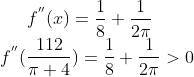f^{''}(x) = \frac{1}{8}+ \frac{1}{2\pi}\\ f^{''}(\frac{112}{\pi+4}) = \frac{1}{8}+ \frac{1}{2\pi} > 0