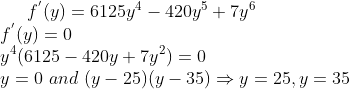 f^{'}(y) = 6125y^4-420y^5+7y^6\\ f^{'}(y)=0\\ y^4(6125-420y+7y^2) = 0 \\y =0 \ and \ (y-25)(y-35)\Rightarrow y = 25 , y=35
