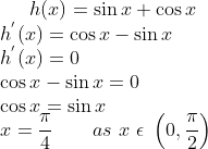 h(x) = \sin x + \cos x\\ h^{'}(x)= \cos x - \sin x\\ h^{'}(x)= 0\\ \cos x - \sin x = 0\\ \cos x = \sin x\\ x = \frac{\pi}{4} \ \ \ \ \ \ as \ x \ \epsilon \ \left ( 0,\frac{\pi}{2} \right )