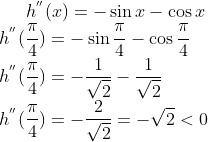 h^{''}(x)= -\sin x - \cos x\\ h^{''}(\frac{\pi}{4}) = -\sin \frac{\pi}{4} - \cos \frac{\pi}{4}\\ h^{''}(\frac{\pi}{4}) = -\frac{1}{\sqrt2}-\frac{1}{\sqrt2}\\ h^{''}(\frac{\pi}{4})= -\frac{2}{\sqrt2} = -\sqrt2 < 0
