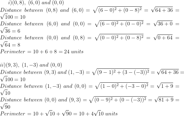i)(0,8),;(6,0);and;(0,0)\*Distance;between;(0,8);and;(6,0)=sqrt(6-0)^2+(0-8)^2=sqrt64+36=sqrt100=10\*Distance;between;(6,0);and;(0,0)= sqrt(6-0)^2+(0-0)^2=sqrt36+0=sqrt36=6\*Distance;between;(0,0);and;(0,8)=sqrt(0-0)^2+(0-8)^2=sqrt0+64=sqrt64=8\* Perimeter=10+6+8=24;units\* \* ii)(9,3),;(1,-3);and;(0,0)\*Distance;between;(9,3);and;(1,-3)=sqrt(9-1)^2+(3-(-3))^2=sqrt64+36=sqrt100=10\* Distance;between;(1,-3);and;(0,0)=sqrt(1-0)^2+(-3-0)^2=sqrt1+9=sqrt10\* Distance;between;(0,0);and;(9,3)=sqrt(0-9)^2+(0-(-3))^2= sqrt81+9=sqrt90\* Perimeter=10+sqrt10+sqrt90=10+4sqrt10;units