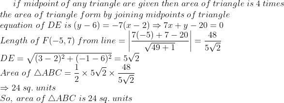 if;midpoint;of;any;triangle;are;given;then;area;of;triangle;is;4;times\* the;area;of;triangle;form;by;joining;midpoints;of;triangle\* equation;of;DE;is;(y-6)=-7(x-2) Rightarrow 7x+y-20=0\*Length;of; F(-5,7);from;line=left | frac7(-5)+7-20sqrt49+1 ight |=frac485sqrt2\*DE=sqrt(3-2)^2+(-1-6)^2=5sqrt2\* Area;of;	riangle ABC=frac12	imes 5sqrt2	imes frac485sqrt2\* Rightarrow 24;sq.;units\*So,;area;of;	riangle ABC;is;24;sq.;units